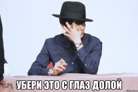  убери это с глаз долой