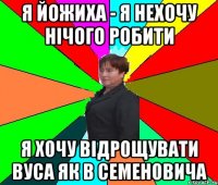 я йожиха - я нехочу нічого робити я хочу відрощувати вуса як в семеновича
