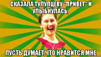 сказала тулупцеву "привет" и улыбнулась, пусть думает,что нравится мне