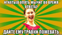 Игнатьев опять мычит во время ответа? дайте ему травки пожевать