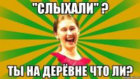 "Слыхали" ? Ты на дерёвне что ли?