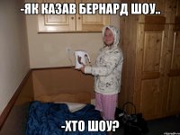 -як казав Бернард Шоу.. -хто Шоу?
