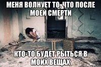 Меня волнует то, что после моей смерти кто-то будет рыться в моих вещах