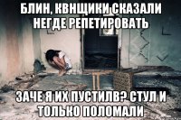 Блин, квнщики сказали негде репетировать Заче я их пустилв? Стул и только поломали