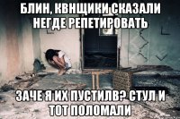 Блин, квнщики сказали негде репетировать Заче я их пустилв? Стул и тот поломали