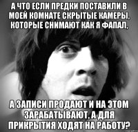 а что если предки поставили в моей комнате скрытые камеры, которые снимают как я фапал, а записи продают и на этом зарабатывают, а для прикрытия ходят на работу?