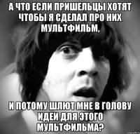 а что если пришельцы хотят чтобы я сделал про них мультфильм, и потому шлют мне в голову идеи для этого мультфильма?