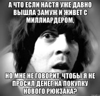 а что если настя уже давно вышла замуж и живет с миллиардером, но мне не говорит, чтобы я не просил денег на покупку нового рюкзака?