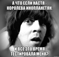 а что если настя - королева инопланетян, и все это время тестировала меня?