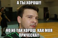 А ты хорош!! но не так хорош, как моя прическа!!
