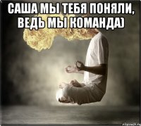 Саша мы тебя поняли, ведь мы команда) 