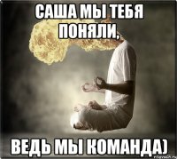 Саша мы тебя поняли, ведь мы команда)