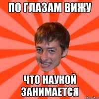 по глазам вижу что наукой занимается