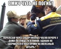 Омич чуть не погиб! перелезая через забор около 5 часов вечера у дома по улице 20-я Линия. Однако не удержался и упал прямо на железный штырь.