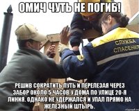 Омич чуть не погиб! решив сократить путь и перелезая через забор около 5 часов у дома по улице 20-я Линия. Однако не удержался и упал прямо на железный штырь.