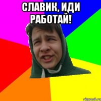 СЛАВИК, ИДИ РАБОТАЙ! 