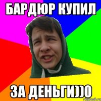 БАРДЮР КУПИЛ ЗА ДЕНЬГИ))0