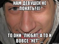 НАМ ДЕВУШЕК НЕ ПОНЯТЬ!:(( То они "ЛЮБЯТ"а то и вовсе "НЕТ"....