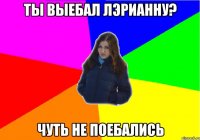 ТЫ ВЫЕБАЛ ЛЭРИАННУ? ЧУТЬ НЕ ПОЕБАЛИСЬ