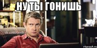Ну ты гонишь 