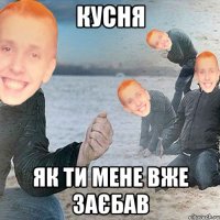Кусня як ти мене вже заєбав
