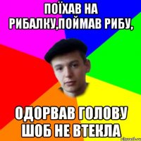 поїхав на рибалку,поймав рибу, одорвав голову шоб не втекла