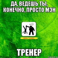 да, ведешь ты, конечно, просто мэн ТРЕНЕР