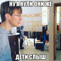 НУ А ХУЛИ ОНИ ЖЕ ДЕТИ СЛЫШ