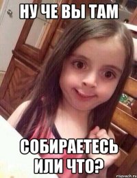 ну че вы там собираетесь или что?