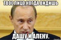 Твое лицо,когда видишь Дашу и алену.