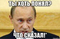 ТЫ ХОТЬ ПОНЯЛ? ЧТО СКАЗАЛ!*