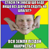 стасік ти знаєш що буде якщо всі дівчата сядуть на шпагат? вся земля піздой накриється