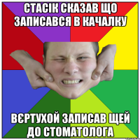 стасік сказав що записався в качалку вєртухой записав щей до стоматолога