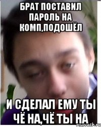 Брат поставил пароль на комп,подошёл и сделал ему ты чё на,чё ты на