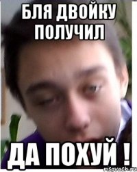 Бля двойку получил ДА ПОХУЙ !
