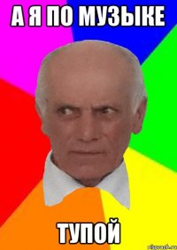 А Я ПО МУЗЫКЕ ТУПОЙ