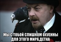  мы с тобой слишком охуенны для этого мира,детка