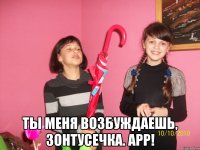  Ты меня возбуждаешь, зонтусечка. Арр!