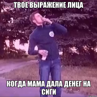 твое выражение лица Когда мама дала денег на сиги