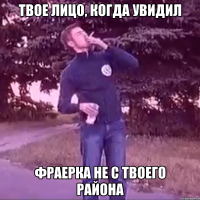 твое лицо, когда увидил фраерка не с твоего района