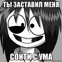 ты заставил меня сойти с ума