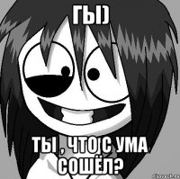Гы) Ты , что с ума сошёл?