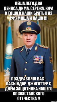 Лёша,Петя,два Дениса,Дима, Серёжа, Юра и Гоша и наши братья из РФ- Миша и Паша !!! Поздравляю Вас - пасындар-джигиттер с Днём Защитника Нашего Кпзахстанского Отечества !!