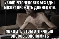 УЗНАЛ, ЧТОЧЕЛОВЕК БЕЗ ЕДЫ МОЖЕТ ПРОЖИТЬ ДВЕ НЕДЕЛИ. УВИДЕЛ В ЭТОМ ОТЛИЧНЫЙ СПОСОБ СЭКОНОМИТЬ