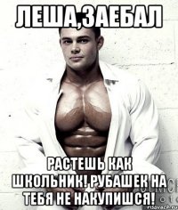 Леша,заебал растешь как школьник! рубашек на тебя не накупишся!