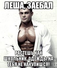 Леша, заебал растешь как школьник, одежды на тебя не накупишся!