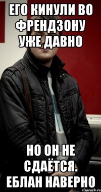 Его кинули во френдзону уже давно но он не сдаётся. Еблан наверно
