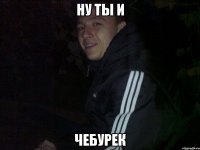 ну ты и чебурек