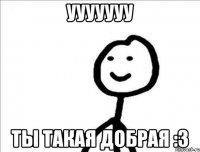 УУУУУУУ ты такая добрая :3
