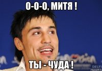 О-о-о, Митя ! ты - чуда !